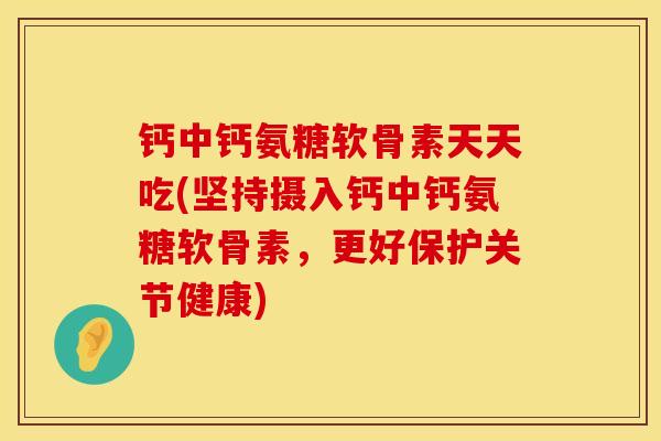 钙中钙氨糖软骨素天天吃(坚持摄入钙中钙氨糖软骨素,更好保护关节健康)