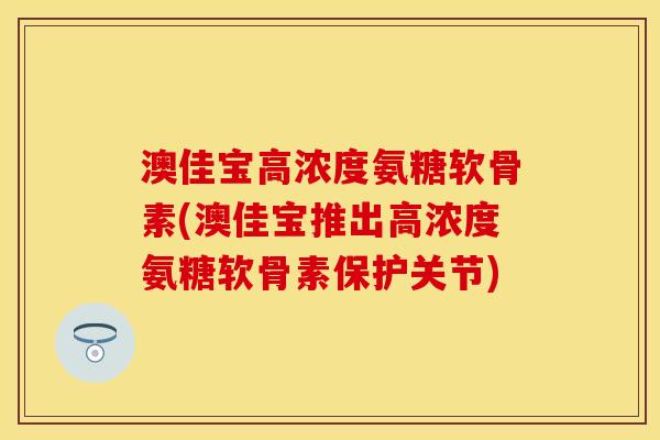 澳佳宝高浓度氨糖软骨素(澳佳宝推出高浓度氨糖软骨素保护关节)