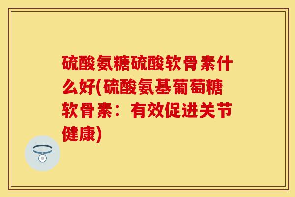 硫酸氨糖硫酸软骨素什么好(硫酸氨基葡萄糖软骨素:有效促进关节健康)