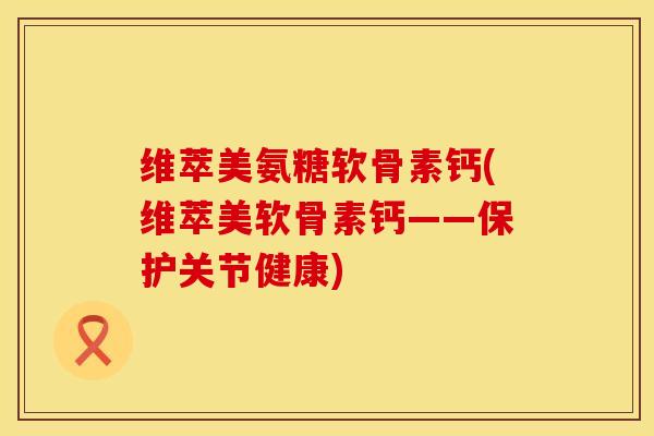 维萃美氨糖软骨素钙(维萃美软骨素钙——保护关节健康)