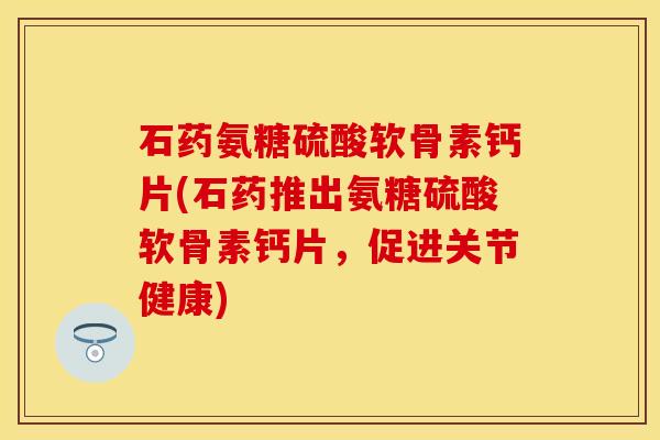 石药氨糖硫酸软骨素钙片(石药推出氨糖硫酸软骨素钙片,促进关节健康) 石药氨糖硫酸软骨素钙片(石药推出氨糖硫酸软骨素钙片,促进关节健康)