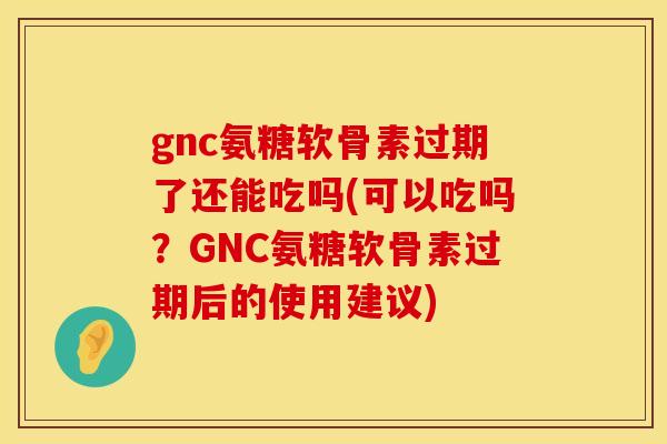 gnc氨糖软骨素过期了还能吃吗(可以吃吗？GNC氨糖软骨素过期后的使用建议)