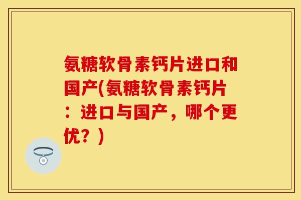 氨糖软骨素钙片进口和国产(氨糖软骨素钙片:进口与国产,哪个更优?)