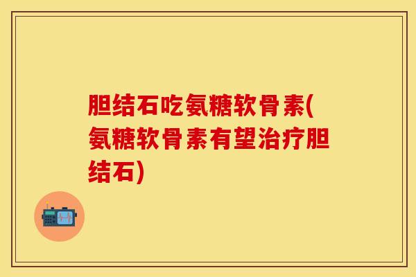 胆结石吃氨糖软骨素(氨糖软骨素有望治疗胆结石)