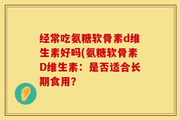 经常吃氨糖软骨素d维生素好吗(氨糖软骨素D维生素:是否适合长期食用? 经常吃氨糖软骨素d维生素好吗(氨糖软骨素D维生素:是否适合长期食用?