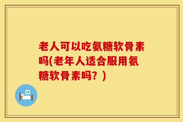 老人可以吃氨糖软骨素吗(老年人适合服用氨糖软骨素吗？)