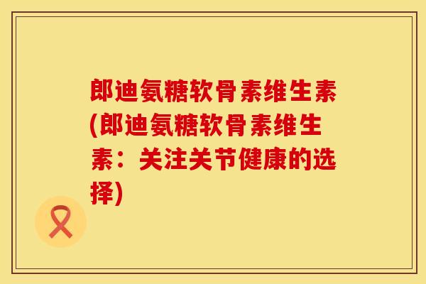 郎迪氨糖软骨素维生素(郎迪氨糖软骨素维生素：关注关节健康的选择)
