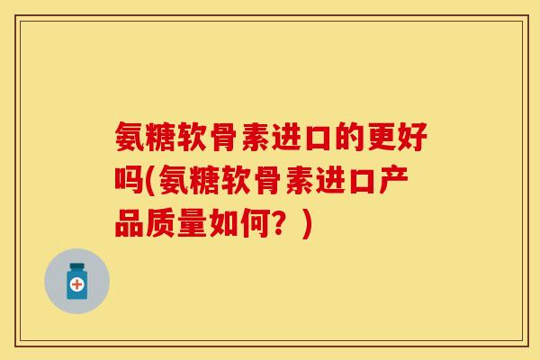 氨糖软骨素进口的更好吗(氨糖软骨素进口产品质量如何?)