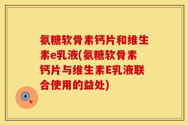 氨糖软骨素钙片和维生素e乳液(氨糖软骨素钙片与维生素E乳液联合使用的益处)