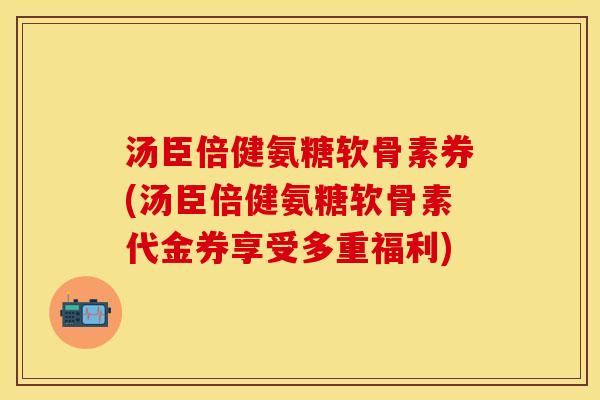汤臣倍健氨糖软骨素券(汤臣倍健氨糖软骨素代金券享受多重福利)