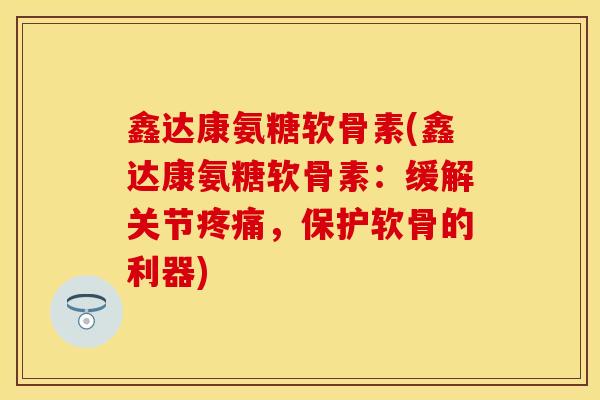 鑫达康氨糖软骨素(鑫达康氨糖软骨素：缓解关节疼痛，保护软骨的利器)