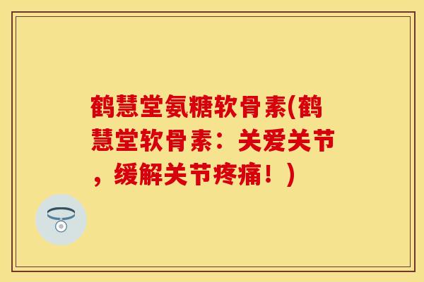 鹤慧堂氨糖软骨素(鹤慧堂软骨素:关爱关节,缓解关节!) 鹤慧堂氨糖软骨素(鹤慧堂软骨素:关爱关节,缓解关节!)