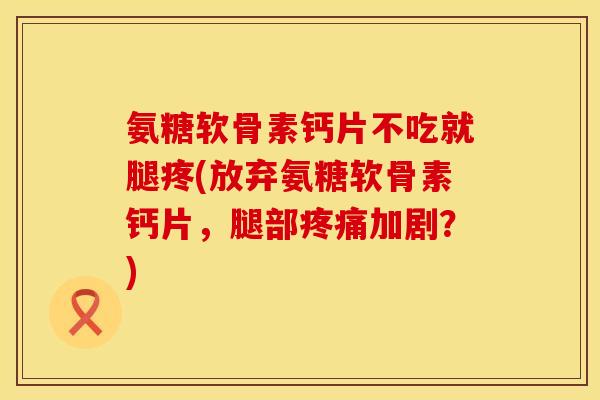 氨糖软骨素钙片不吃就腿疼(放弃氨糖软骨素钙片,腿部疼痛加剧?)