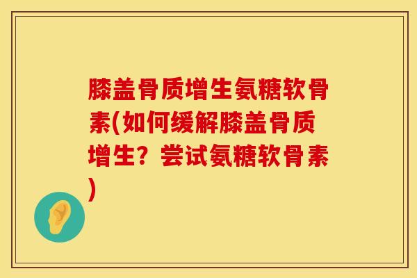 膝盖骨质增生氨糖软骨素(如何缓解膝盖骨质增生?尝试氨糖软骨素)