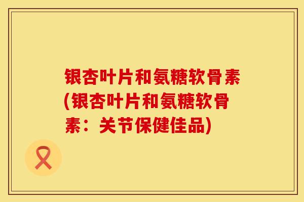 银杏叶片和氨糖软骨素(银杏叶片和氨糖软骨素:关节保健佳品)