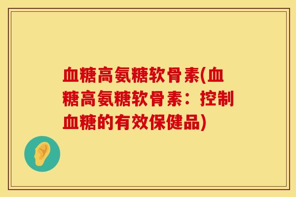 血糖高氨糖软骨素(血糖高氨糖软骨素:控制血糖的有效保健品)