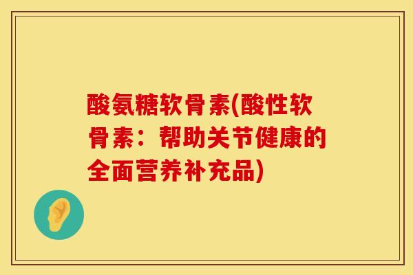 酸氨糖软骨素(酸性软骨素:帮助关节健康的全面营养补充品)