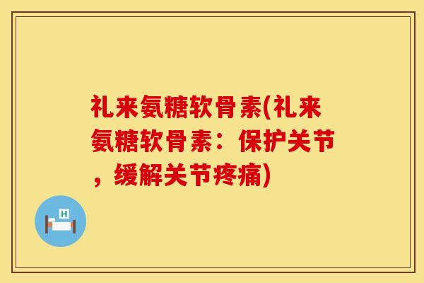 礼来氨糖软骨素(礼来氨糖软骨素:保护关节,缓解关节疼痛)