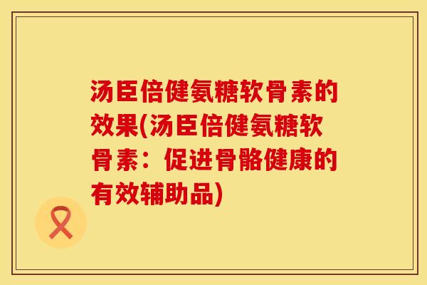 汤臣倍健氨糖软骨素的效果(汤臣倍健氨糖软骨素:促进骨骼健康的有效辅助品)