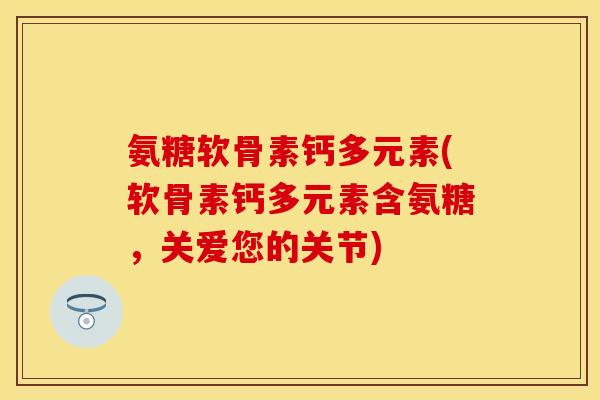 氨糖软骨素钙多元素(软骨素钙多元素含氨糖，关爱您的关节)