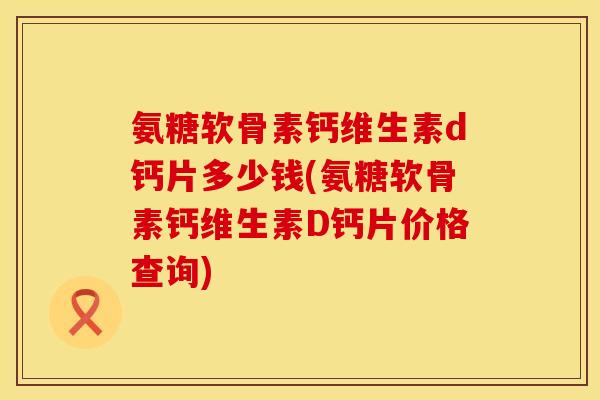氨糖软骨素钙维生素d钙片多少钱(氨糖软骨素钙维生素D钙片价格查询)