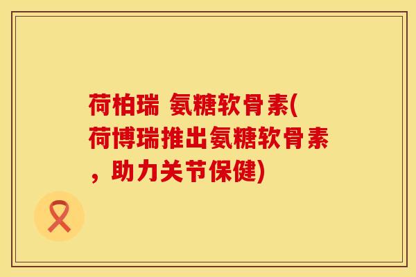 荷柏瑞 氨糖软骨素(荷博瑞推出氨糖软骨素,助力关节保健) 荷柏瑞 氨糖软骨素(荷博瑞推出氨糖软骨素,助力关节保健)