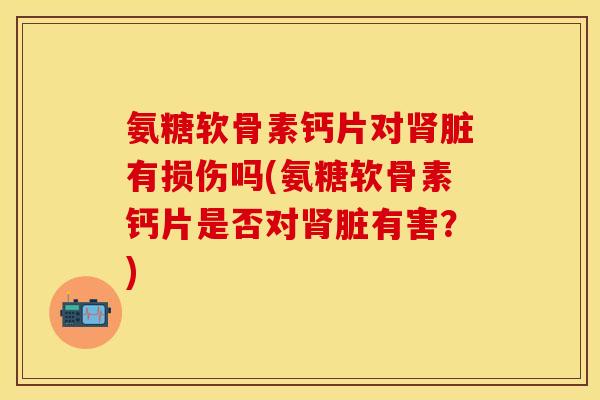 氨糖软骨素钙片对肾脏有损伤吗(氨糖软骨素钙片是否对肾脏有害？)