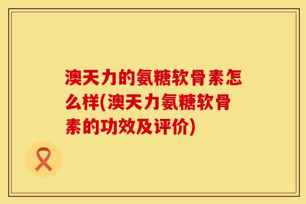 澳天力的氨糖软骨素怎么样(澳天力氨糖软骨素的功效及评价)