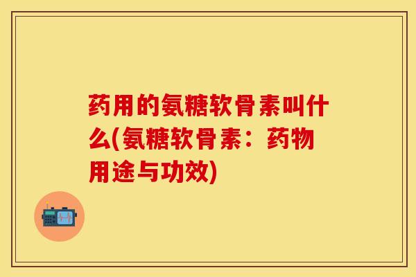 药用的氨糖软骨素叫什么(氨糖软骨素：药物用途与功效)