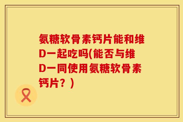 氨糖软骨素钙片能和维D一起吃吗(能否与维D一同使用氨糖软骨素钙片?) 氨糖软骨素钙片能和维D一起吃吗(能否与维D一同使用氨糖软骨素钙片?)