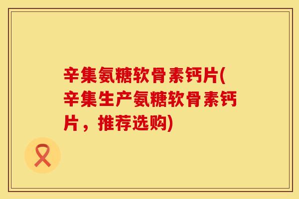 辛集氨糖软骨素钙片(辛集生产氨糖软骨素钙片,推荐选购)