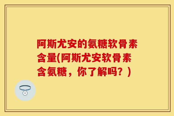 阿斯尤安的氨糖软骨素含量(阿斯尤安软骨素含氨糖,你了解吗?) 阿斯尤安的氨糖软骨素含量(阿斯尤安软骨素含氨糖,你了解吗?)