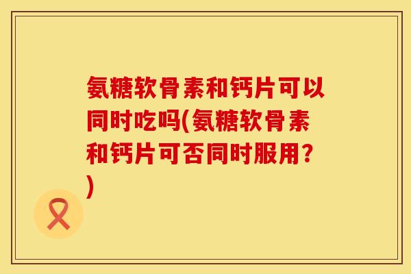 氨糖软骨素和钙片可以同时吃吗(氨糖软骨素和钙片可否同时服用?) 氨糖软骨素和钙片可以同时吃吗(氨糖软骨素和钙片可否同时服用?)