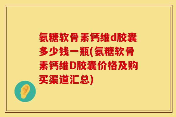 氨糖软骨素钙维d胶囊多少钱一瓶(氨糖软骨素钙维D胶囊价格及购买渠道汇总) 氨糖软骨素钙维d胶囊多少钱一瓶(氨糖软骨素钙维D胶囊价格及购买渠道汇总)