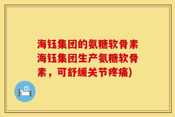 海钰集团的氨糖软骨素海钰集团生产氨糖软骨素,可舒缓关节) 海钰集团的氨糖软骨素海钰集团生产氨糖软骨素,可舒缓关节)