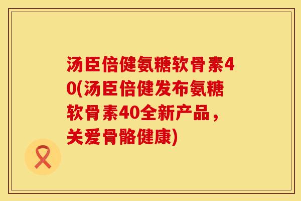 汤臣倍健氨糖软骨素40(汤臣倍健发布氨糖软骨素40全新产品,关爱骨骼健康) 汤臣倍健氨糖软骨素40(汤臣倍健发布氨糖软骨素40全新产品,关爱骨骼健康)