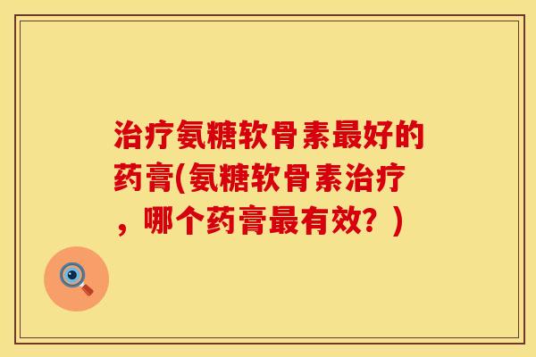 氨糖软骨素好的药膏(氨糖软骨素,哪个药膏有效?) 氨糖软骨素好的药膏(氨糖软骨素,哪个药膏有效?)