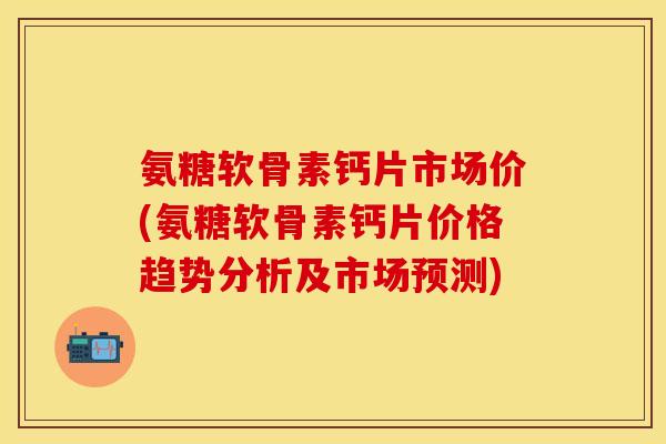 氨糖软骨素钙片市场价(氨糖软骨素钙片价格趋势分析及市场预测)
