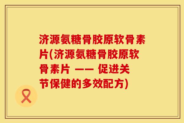 济源氨糖骨胶原软骨素片(济源氨糖骨胶原软骨素片 —— 促进关节保健的多效配方)