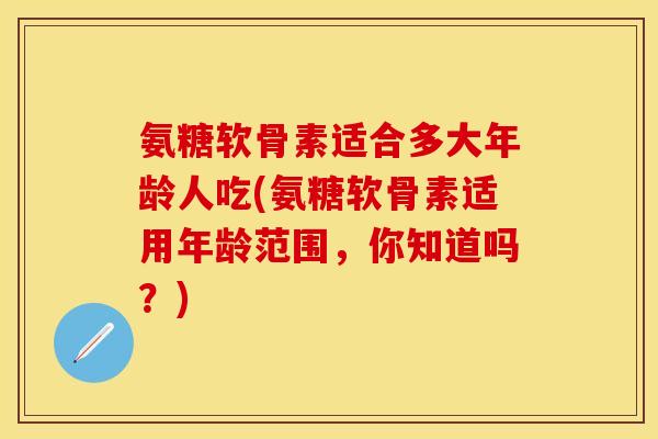 氨糖软骨素适合多大年龄人吃(氨糖软骨素适用年龄范围，你知道吗？)