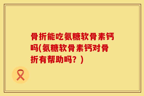 骨折能吃氨糖软骨素钙吗(氨糖软骨素钙对骨折有帮助吗？)