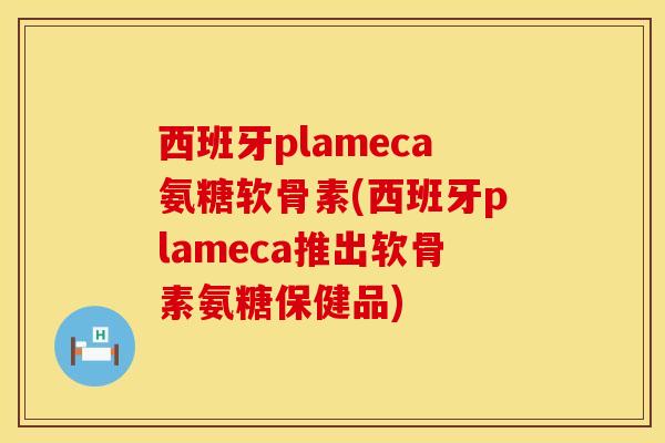 西班牙plameca氨糖软骨素(西班牙plameca推出软骨素氨糖保健品)