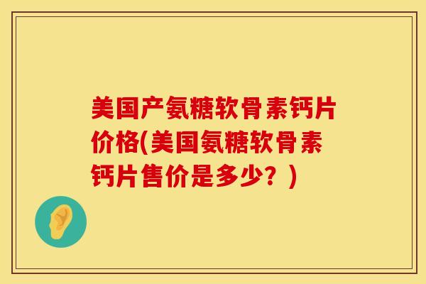 美国产氨糖软骨素钙片价格(美国氨糖软骨素钙片售价是多少?)
