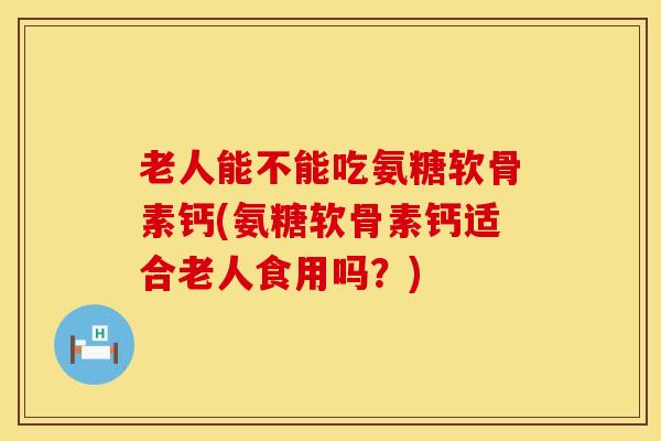 老人能不能吃氨糖软骨素钙(氨糖软骨素钙适合老人食用吗？)