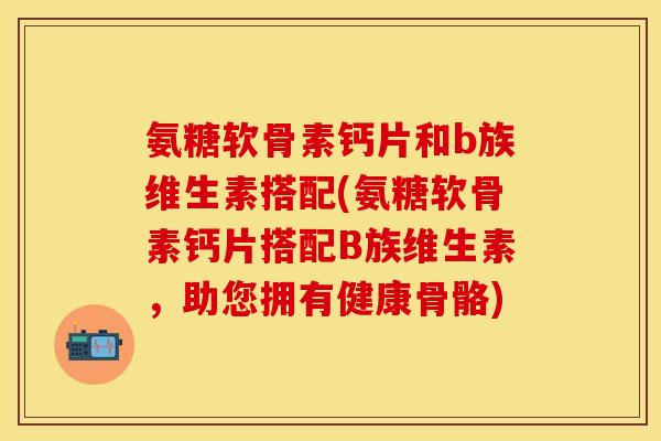 氨糖软骨素钙片和b族维生素搭配(氨糖软骨素钙片搭配B族维生素，助您拥有健康骨骼)