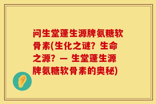 问生堂蓬生源牌氨糖软骨素(生化之谜？生命之源？— 生堂蓬生源牌氨糖软骨素的奥秘)