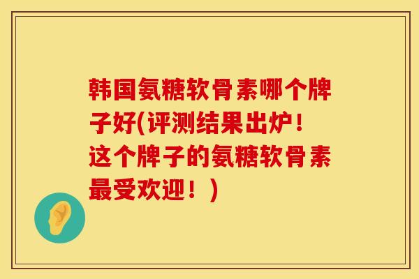 韩国氨糖软骨素哪个牌子好(评测结果出炉!这个牌子的氨糖软骨素最受欢迎!)