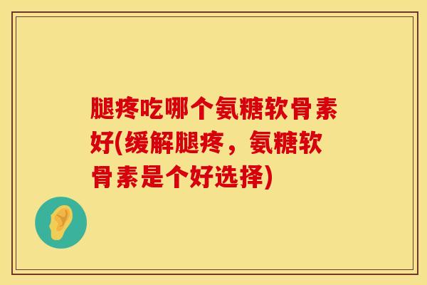 腿疼吃哪个氨糖软骨素好(缓解腿疼,氨糖软骨素是个好选择)