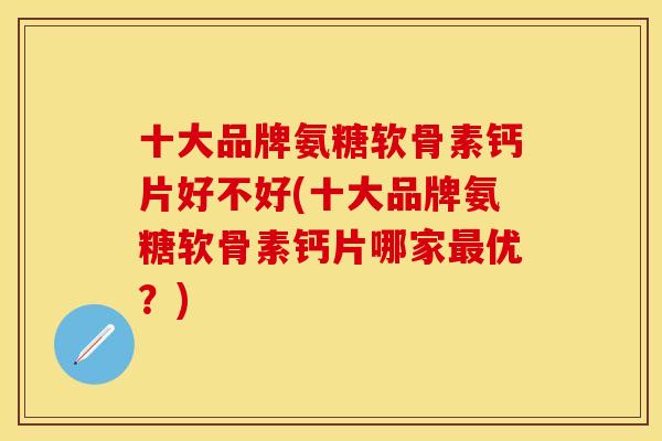 十大品牌氨糖软骨素钙片好不好(十大品牌氨糖软骨素钙片哪家最优？)