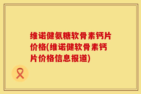 维诺健氨糖软骨素钙片价格(维诺健软骨素钙片价格信息报道) 维诺健氨糖软骨素钙片价格(维诺健软骨素钙片价格信息报道)